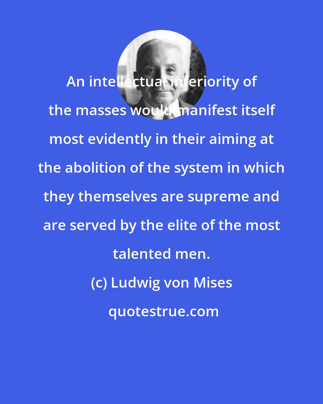 Ludwig von Mises: An intellectual inferiority of the masses would manifest itself most evidently in their aiming at the abolition of the system in which they themselves are supreme and are served by the elite of the most talented men.