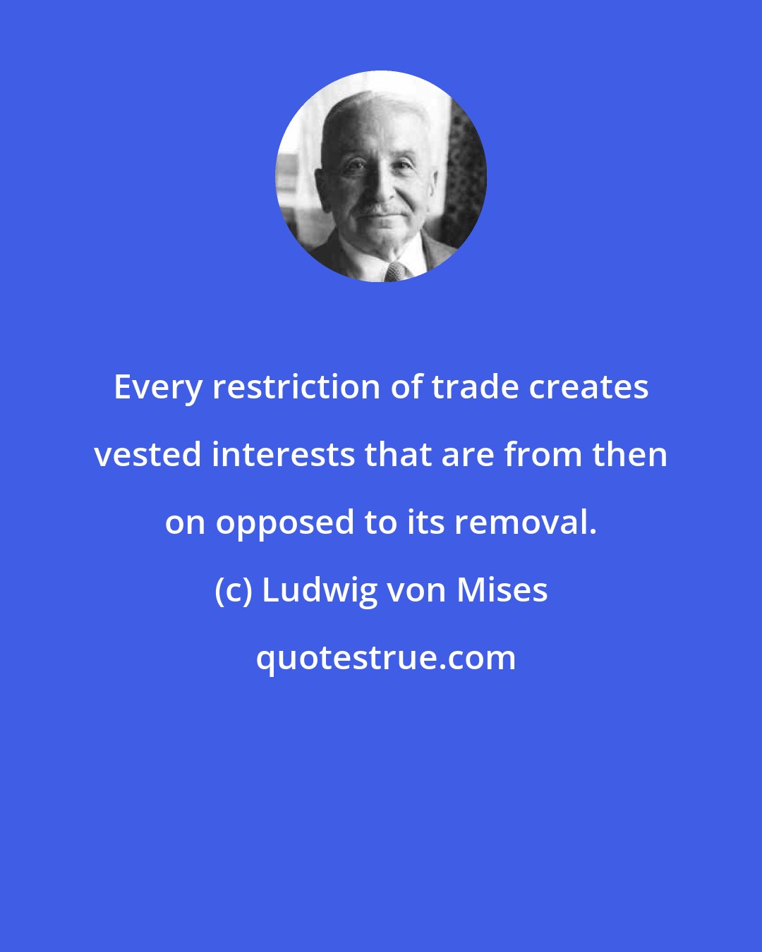 Ludwig von Mises: Every restriction of trade creates vested interests that are from then on opposed to its removal.