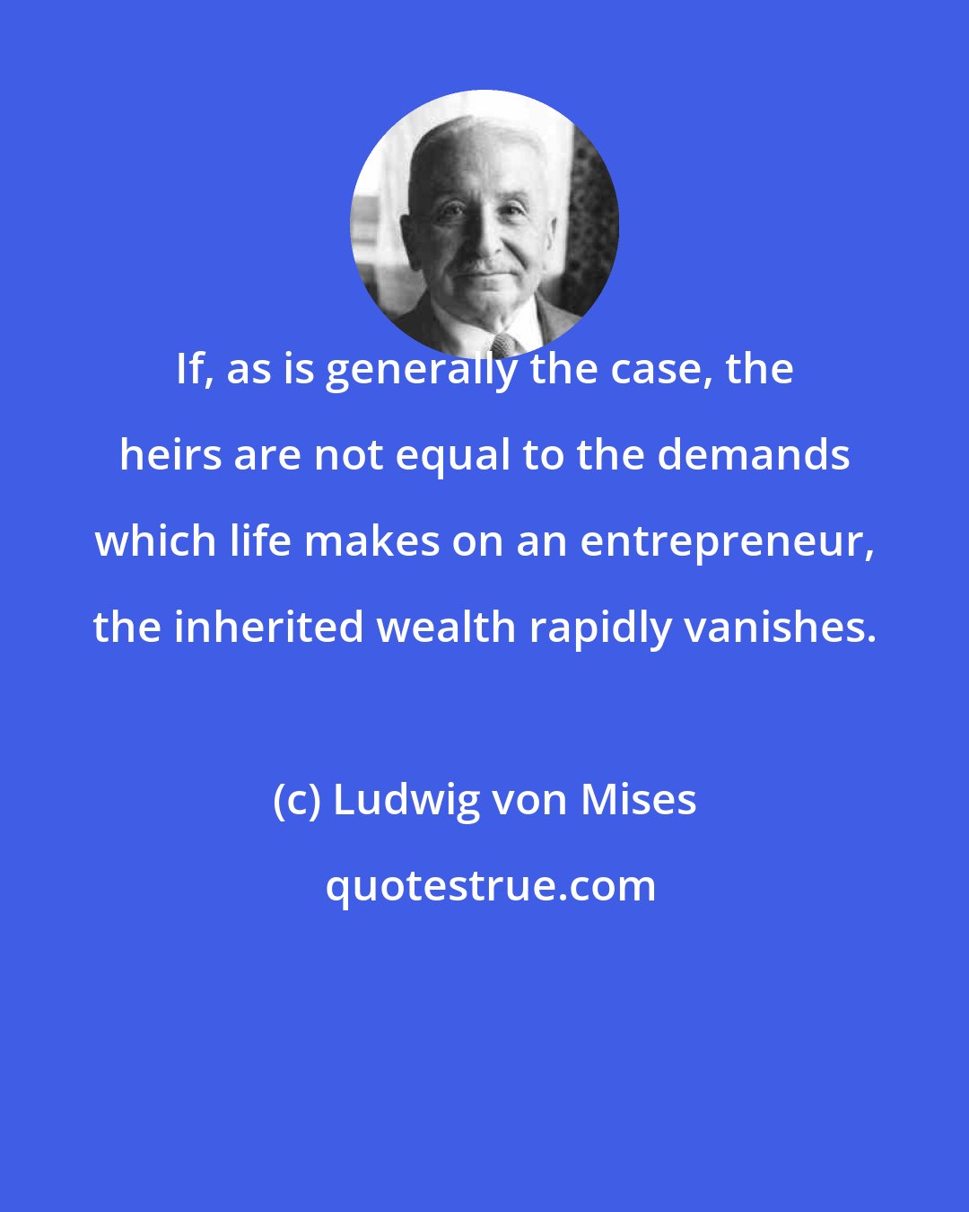 Ludwig von Mises: If, as is generally the case, the heirs are not equal to the demands which life makes on an entrepreneur, the inherited wealth rapidly vanishes.