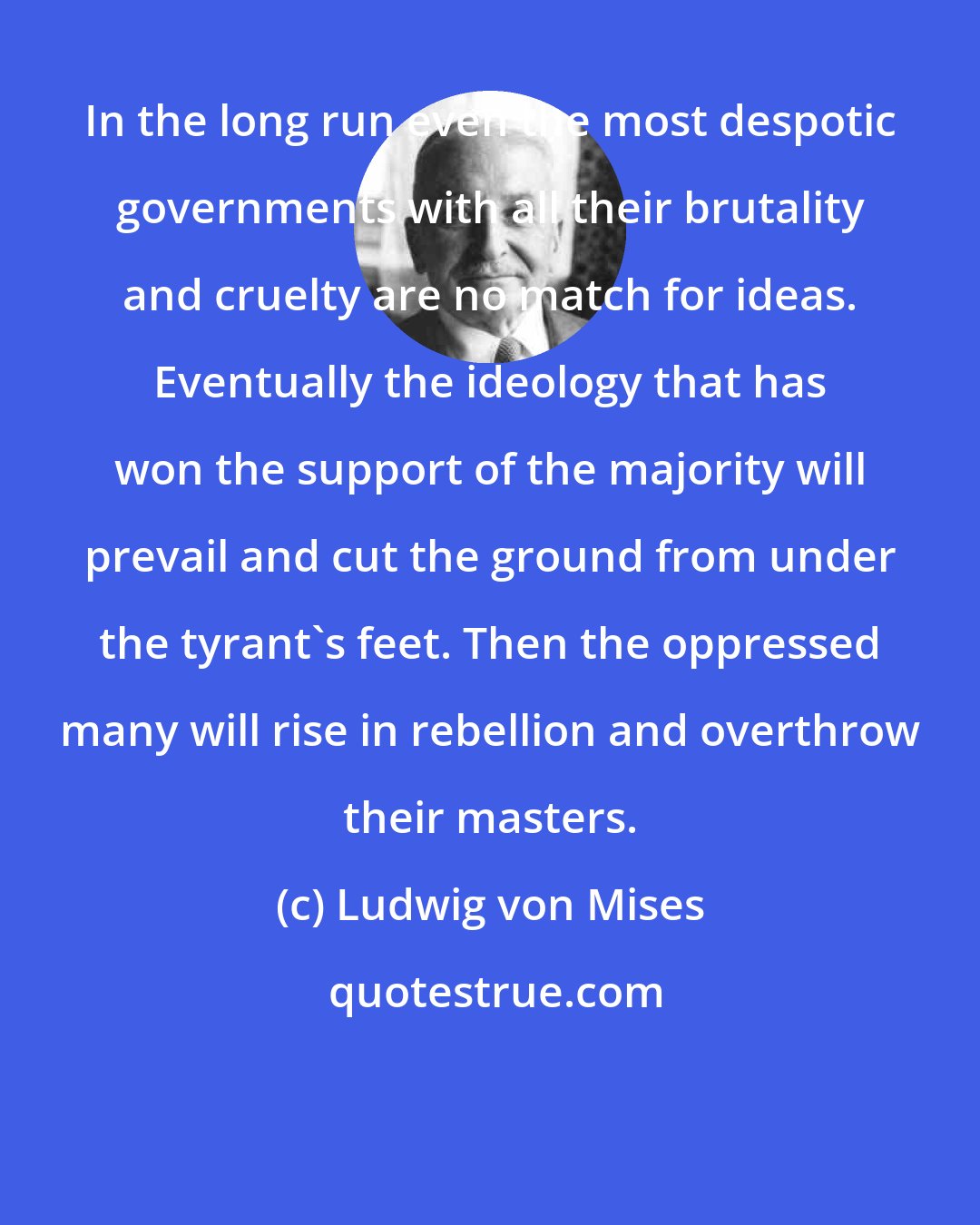 Ludwig von Mises: In the long run even the most despotic governments with all their brutality and cruelty are no match for ideas. Eventually the ideology that has won the support of the majority will prevail and cut the ground from under the tyrant's feet. Then the oppressed many will rise in rebellion and overthrow their masters.