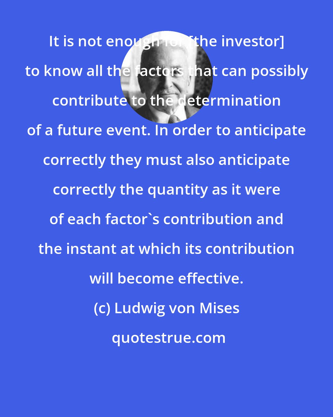 Ludwig von Mises: It is not enough for [the investor] to know all the factors that can possibly contribute to the determination of a future event. In order to anticipate correctly they must also anticipate correctly the quantity as it were of each factor's contribution and the instant at which its contribution will become effective.