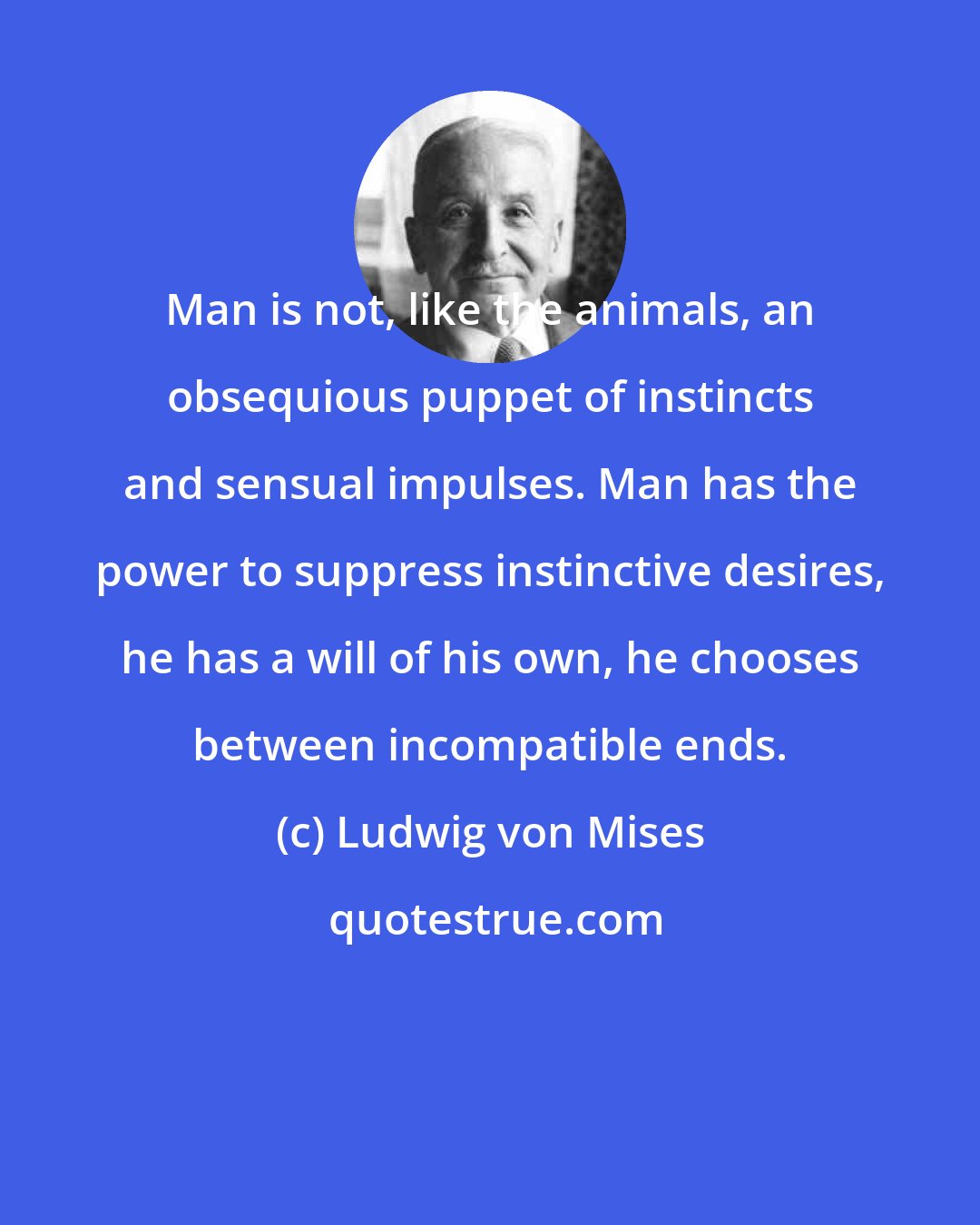 Ludwig von Mises: Man is not, like the animals, an obsequious puppet of instincts and sensual impulses. Man has the power to suppress instinctive desires, he has a will of his own, he chooses between incompatible ends.