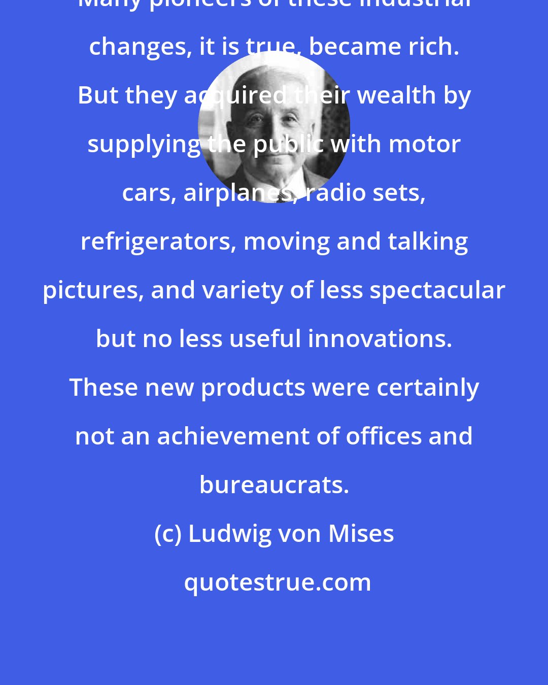 Ludwig von Mises: Many pioneers of these industrial changes, it is true, became rich. But they acquired their wealth by supplying the public with motor cars, airplanes, radio sets, refrigerators, moving and talking pictures, and variety of less spectacular but no less useful innovations. These new products were certainly not an achievement of offices and bureaucrats.