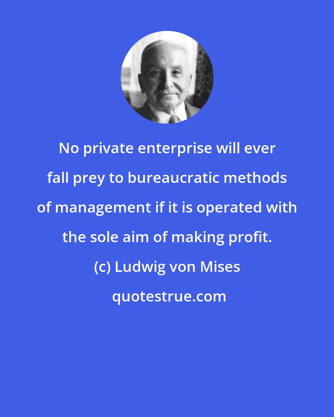 Ludwig von Mises: No private enterprise will ever fall prey to bureaucratic methods of management if it is operated with the sole aim of making profit.