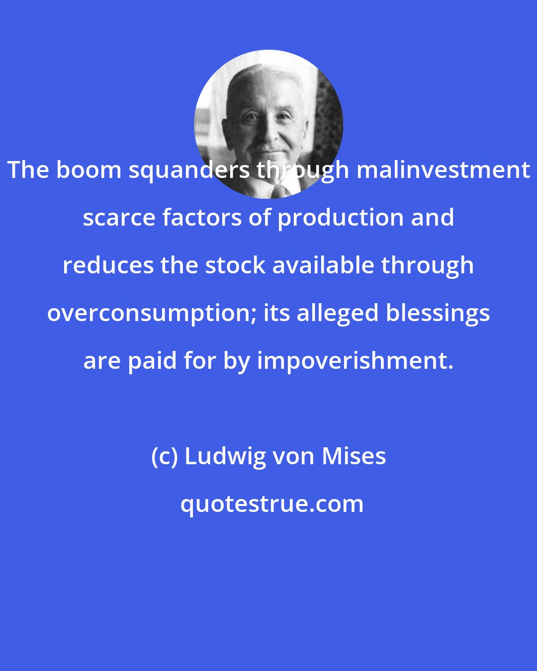 Ludwig von Mises: The boom squanders through malinvestment scarce factors of production and reduces the stock available through overconsumption; its alleged blessings are paid for by impoverishment.