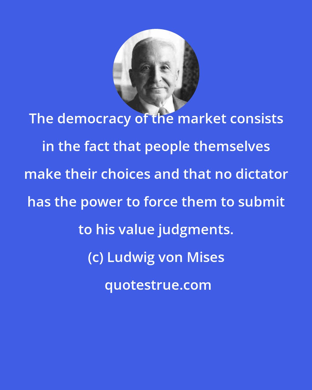 Ludwig von Mises: The democracy of the market consists in the fact that people themselves make their choices and that no dictator has the power to force them to submit to his value judgments.