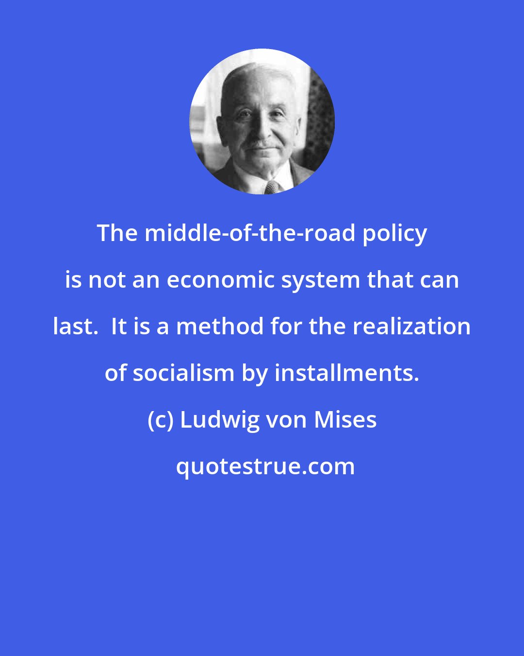 Ludwig von Mises: The middle-of-the-road policy is not an economic system that can last.  It is a method for the realization of socialism by installments.