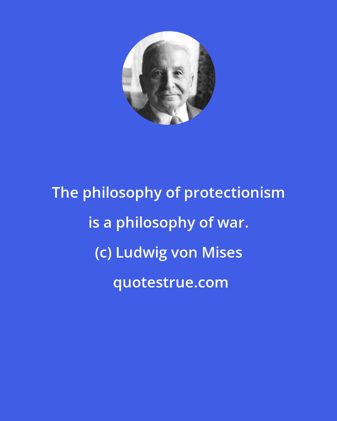 Ludwig von Mises: The philosophy of protectionism is a philosophy of war.