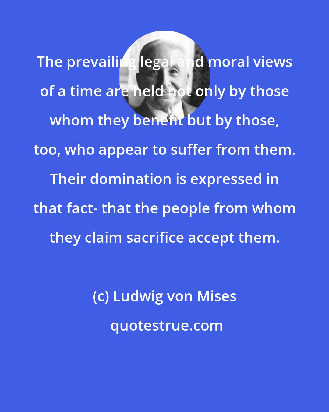 Ludwig von Mises: The prevailing legal and moral views of a time are held not only by those whom they benefit but by those, too, who appear to suffer from them. Their domination is expressed in that fact- that the people from whom they claim sacrifice accept them.