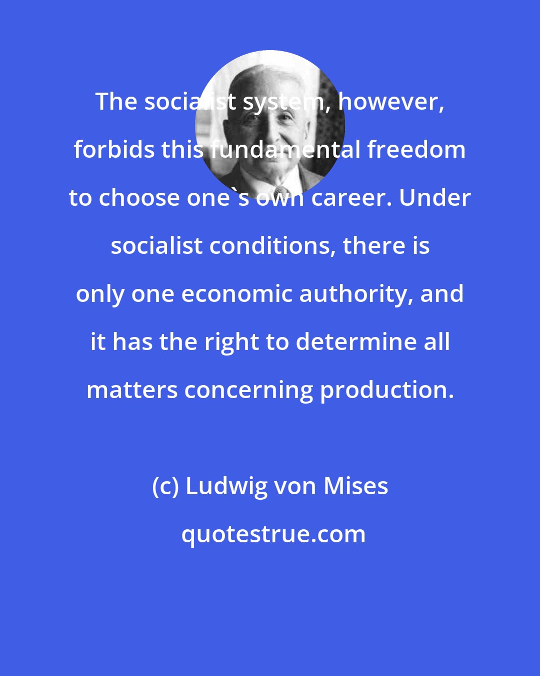 Ludwig von Mises: The socialist system, however, forbids this fundamental freedom to choose one's own career. Under socialist conditions, there is only one economic authority, and it has the right to determine all matters concerning production.