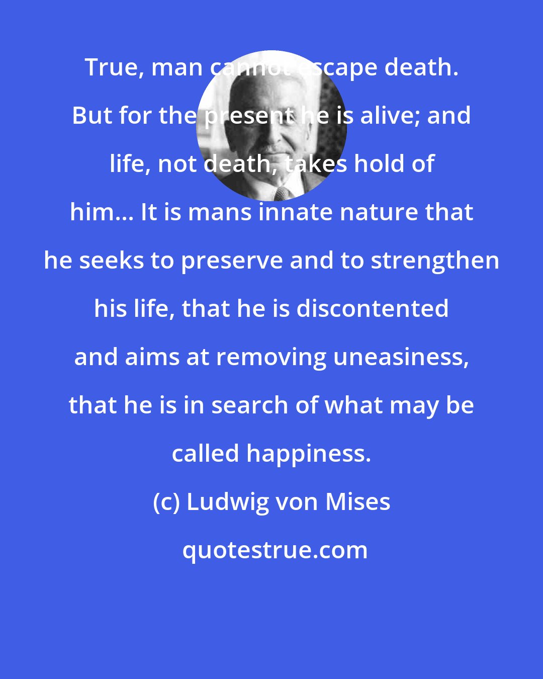 Ludwig von Mises: True, man cannot escape death. But for the present he is alive; and life, not death, takes hold of him... It is mans innate nature that he seeks to preserve and to strengthen his life, that he is discontented and aims at removing uneasiness, that he is in search of what may be called happiness.