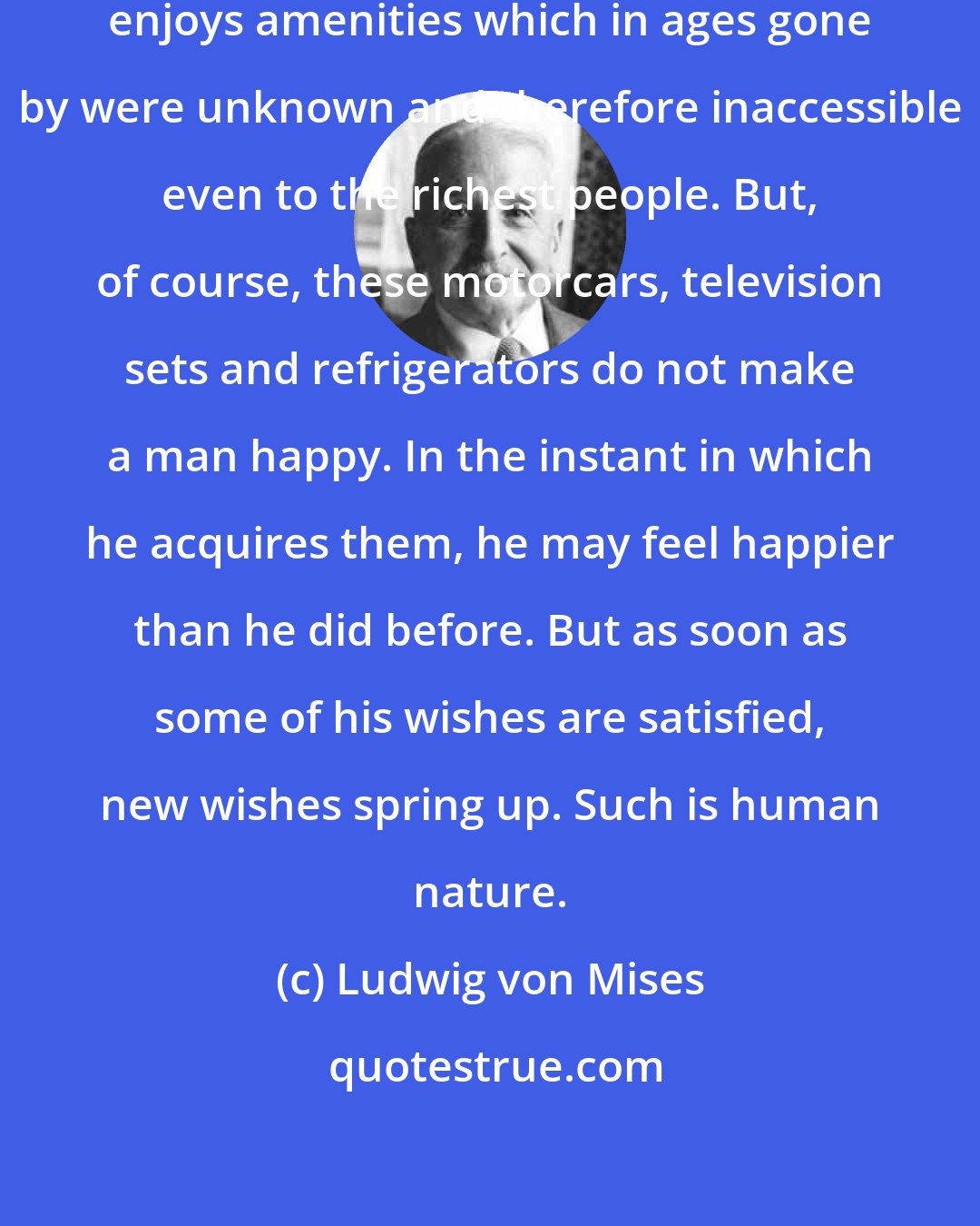 Ludwig von Mises: Under capitalism the common man enjoys amenities which in ages gone by were unknown and therefore inaccessible even to the richest people. But, of course, these motorcars, television sets and refrigerators do not make a man happy. In the instant in which he acquires them, he may feel happier than he did before. But as soon as some of his wishes are satisfied, new wishes spring up. Such is human nature.