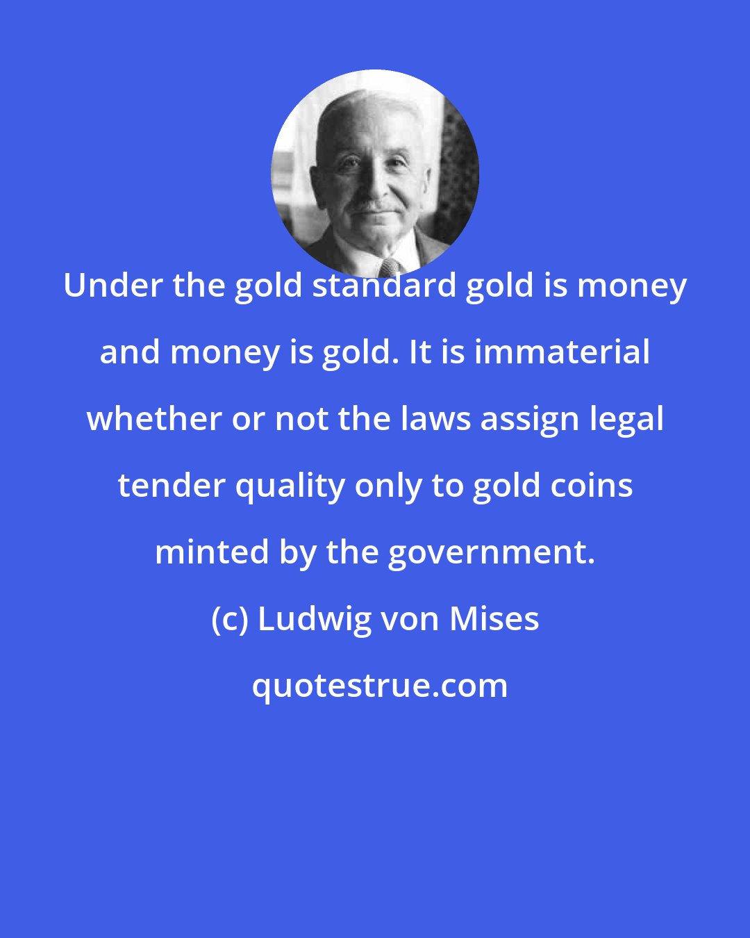 Ludwig von Mises: Under the gold standard gold is money and money is gold. It is immaterial whether or not the laws assign legal tender quality only to gold coins minted by the government.