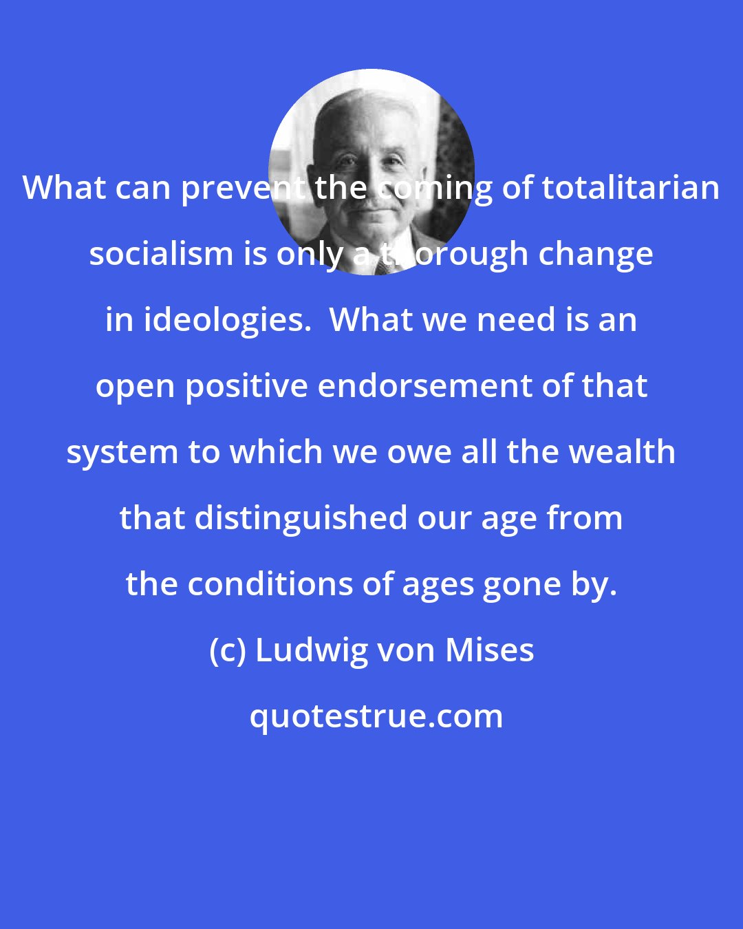 Ludwig von Mises: What can prevent the coming of totalitarian socialism is only a thorough change in ideologies.  What we need is an open positive endorsement of that system to which we owe all the wealth that distinguished our age from the conditions of ages gone by.