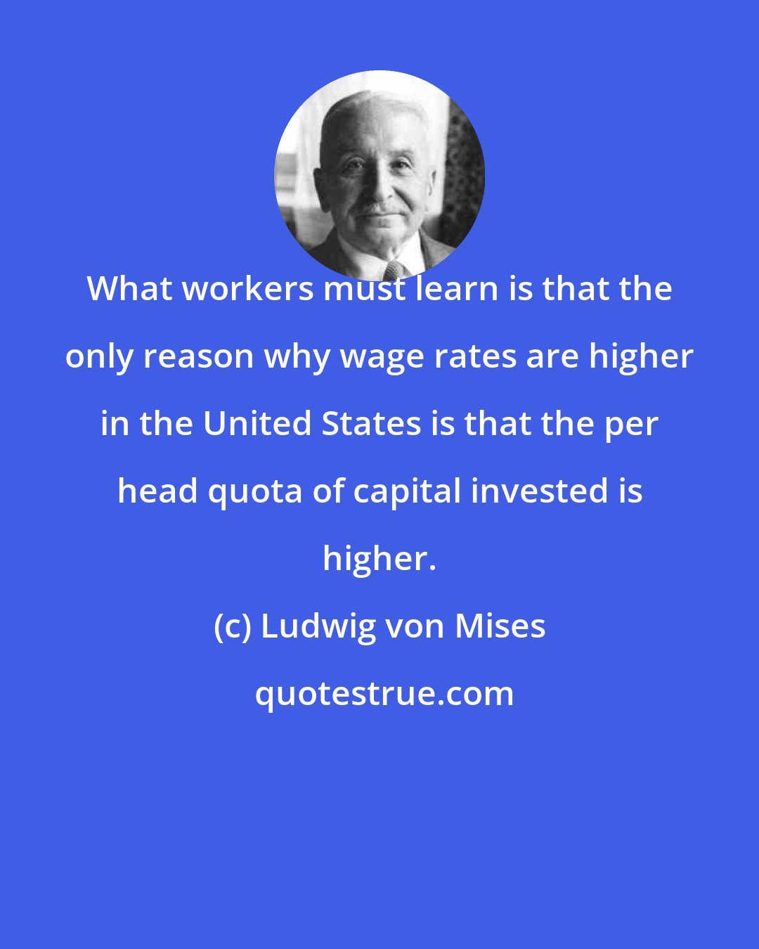 Ludwig von Mises: What workers must learn is that the only reason why wage rates are higher in the United States is that the per head quota of capital invested is higher.