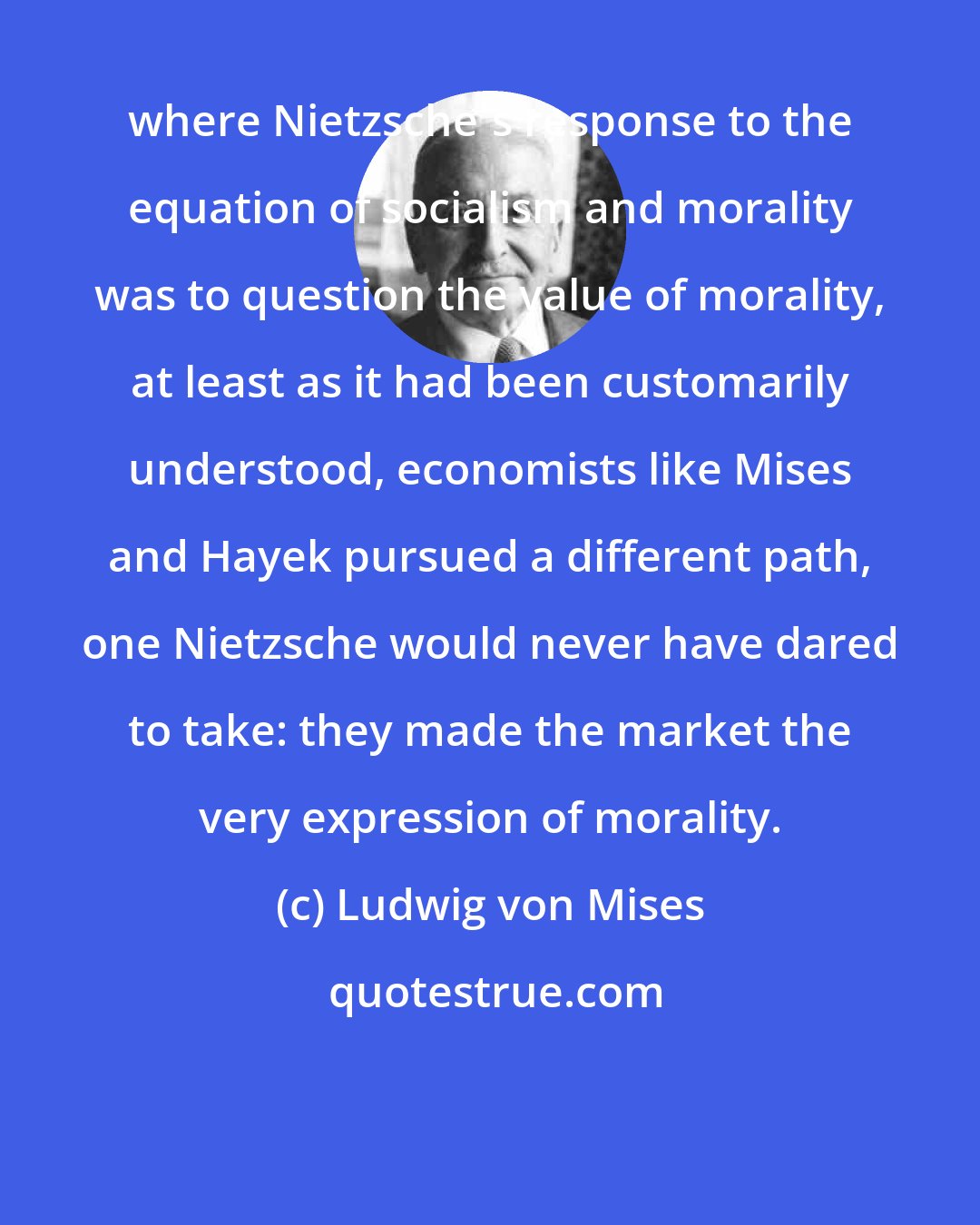 Ludwig von Mises: where Nietzsche's response to the equation of socialism and morality was to question the value of morality, at least as it had been customarily understood, economists like Mises and Hayek pursued a different path, one Nietzsche would never have dared to take: they made the market the very expression of morality.