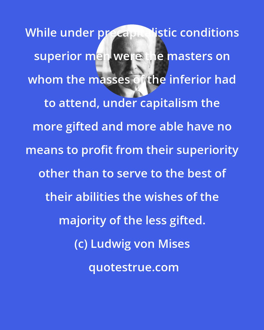 Ludwig von Mises: While under precapitalistic conditions superior men were the masters on whom the masses of the inferior had to attend, under capitalism the more gifted and more able have no means to profit from their superiority other than to serve to the best of their abilities the wishes of the majority of the less gifted.