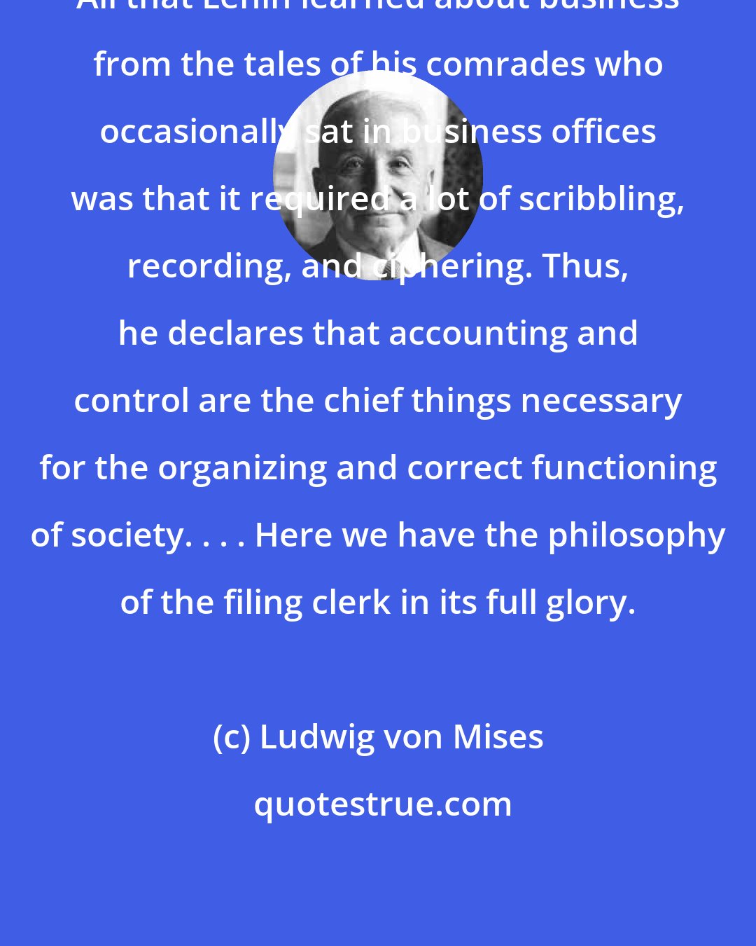 Ludwig von Mises: All that Lenin learned about business from the tales of his comrades who occasionally sat in business offices was that it required a lot of scribbling, recording, and ciphering. Thus, he declares that accounting and control are the chief things necessary for the organizing and correct functioning of society. . . . Here we have the philosophy of the filing clerk in its full glory.