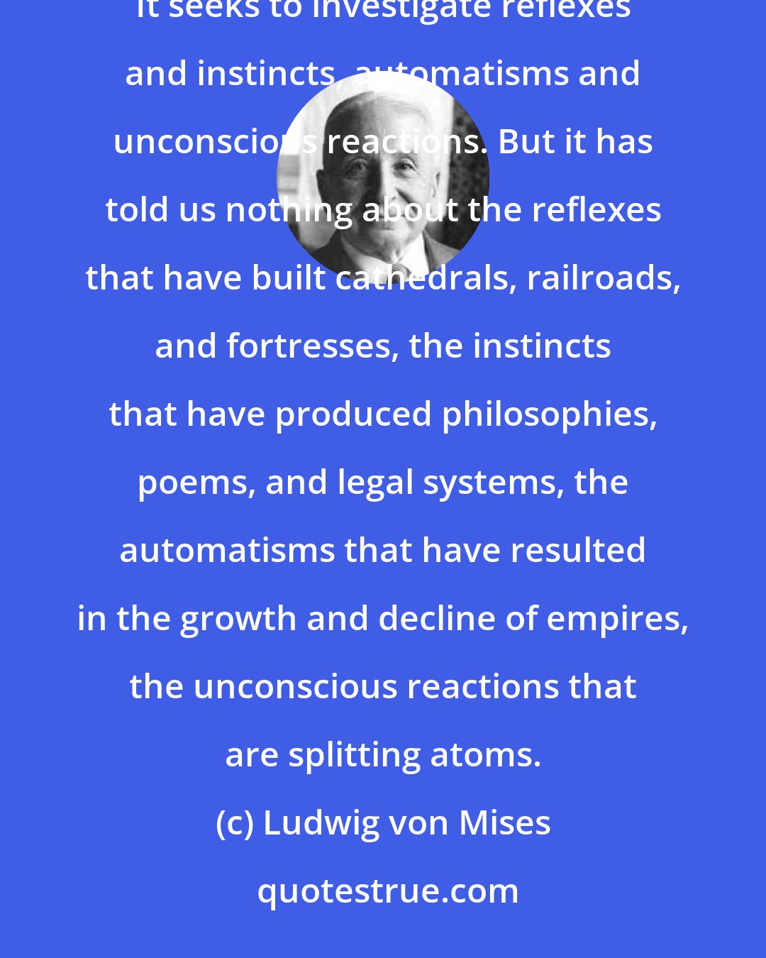 Ludwig von Mises: Behaviorism proposes to study human behavior according to the methods developed by animal and infant psychology. It seeks to investigate reflexes and instincts, automatisms and unconscious reactions. But it has told us nothing about the reflexes that have built cathedrals, railroads, and fortresses, the instincts that have produced philosophies, poems, and legal systems, the automatisms that have resulted in the growth and decline of empires, the unconscious reactions that are splitting atoms.