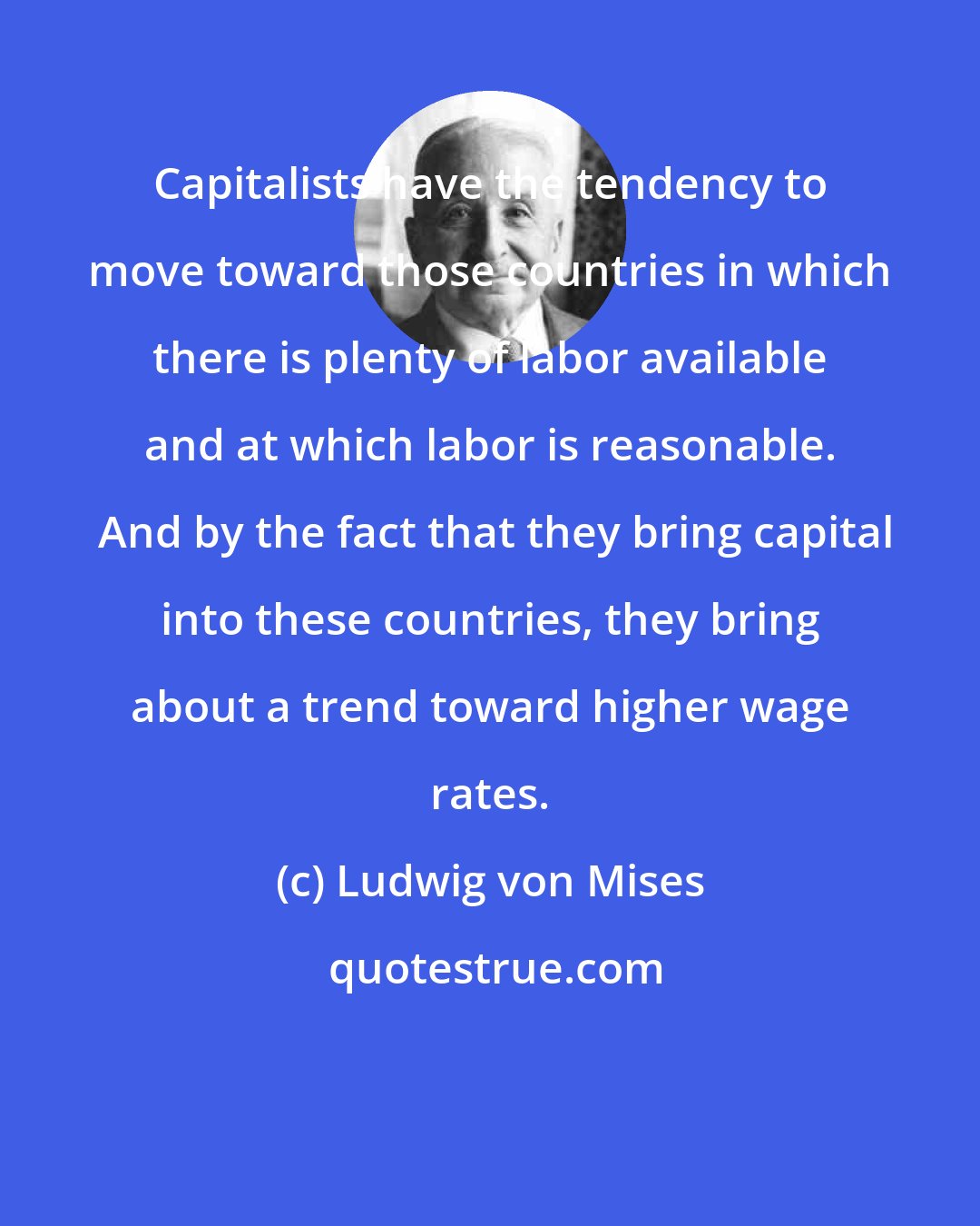 Ludwig von Mises: Capitalists have the tendency to move toward those countries in which there is plenty of labor available and at which labor is reasonable.  And by the fact that they bring capital into these countries, they bring about a trend toward higher wage rates.