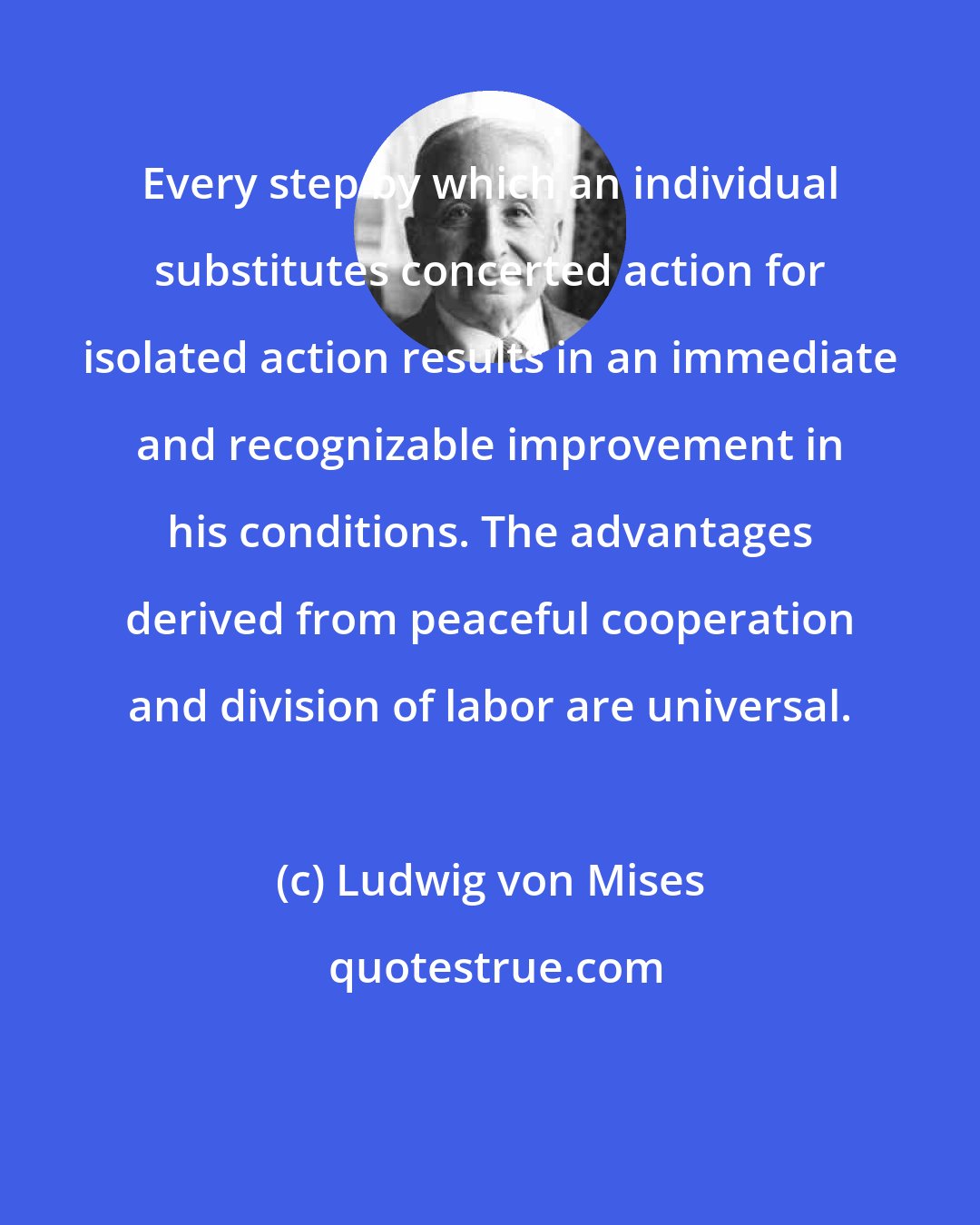 Ludwig von Mises: Every step by which an individual substitutes concerted action for isolated action results in an immediate and recognizable improvement in his conditions. The advantages derived from peaceful cooperation and division of labor are universal.