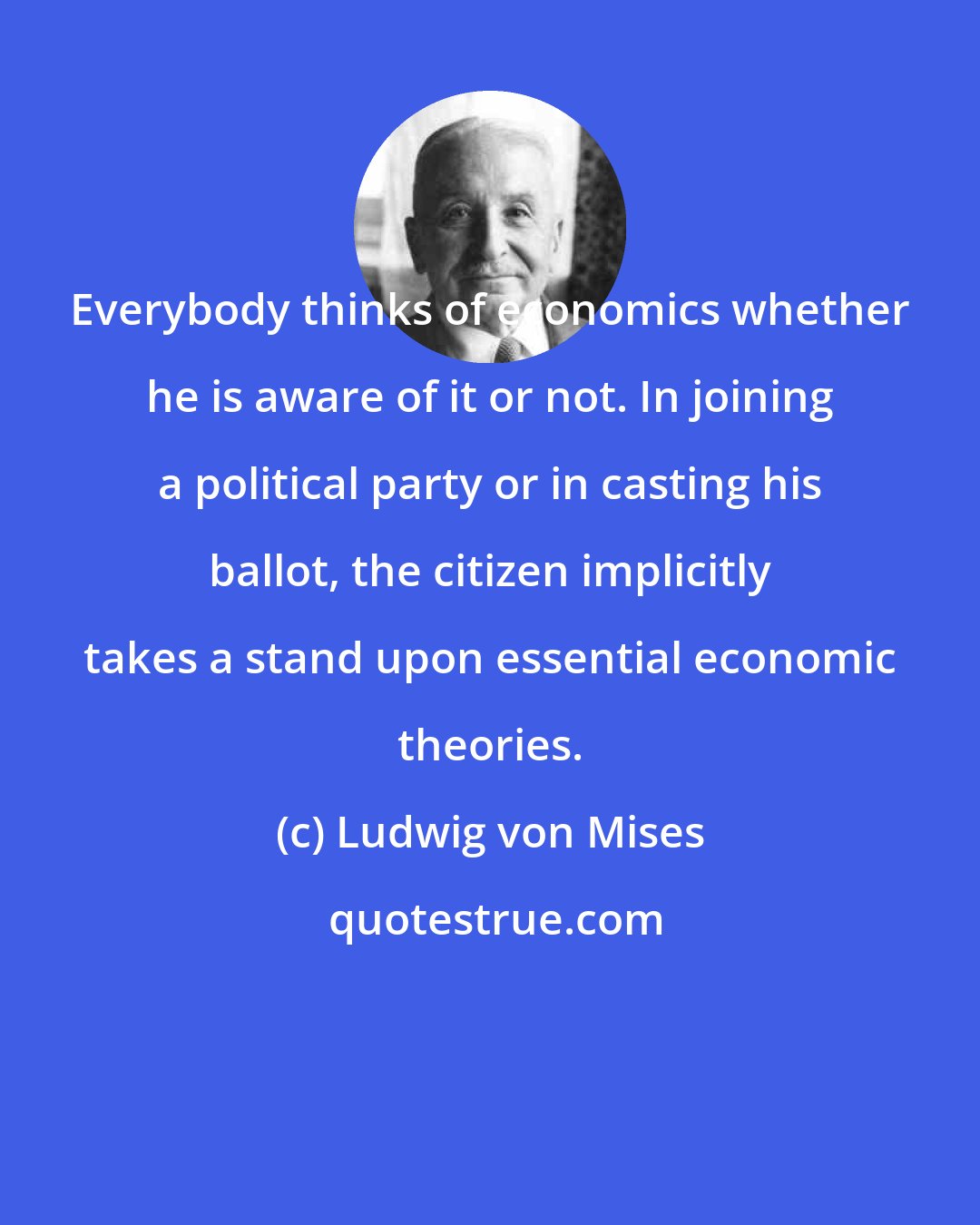 Ludwig von Mises: Everybody thinks of economics whether he is aware of it or not. In joining a political party or in casting his ballot, the citizen implicitly takes a stand upon essential economic theories.