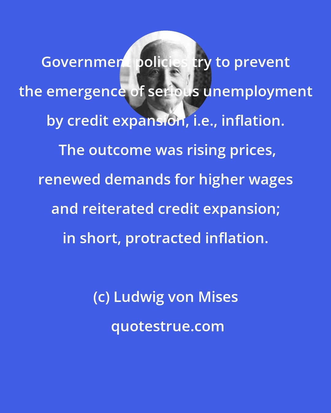 Ludwig von Mises: Government policies try to prevent the emergence of serious unemployment by credit expansion, i.e., inflation.  The outcome was rising prices, renewed demands for higher wages and reiterated credit expansion; in short, protracted inflation.