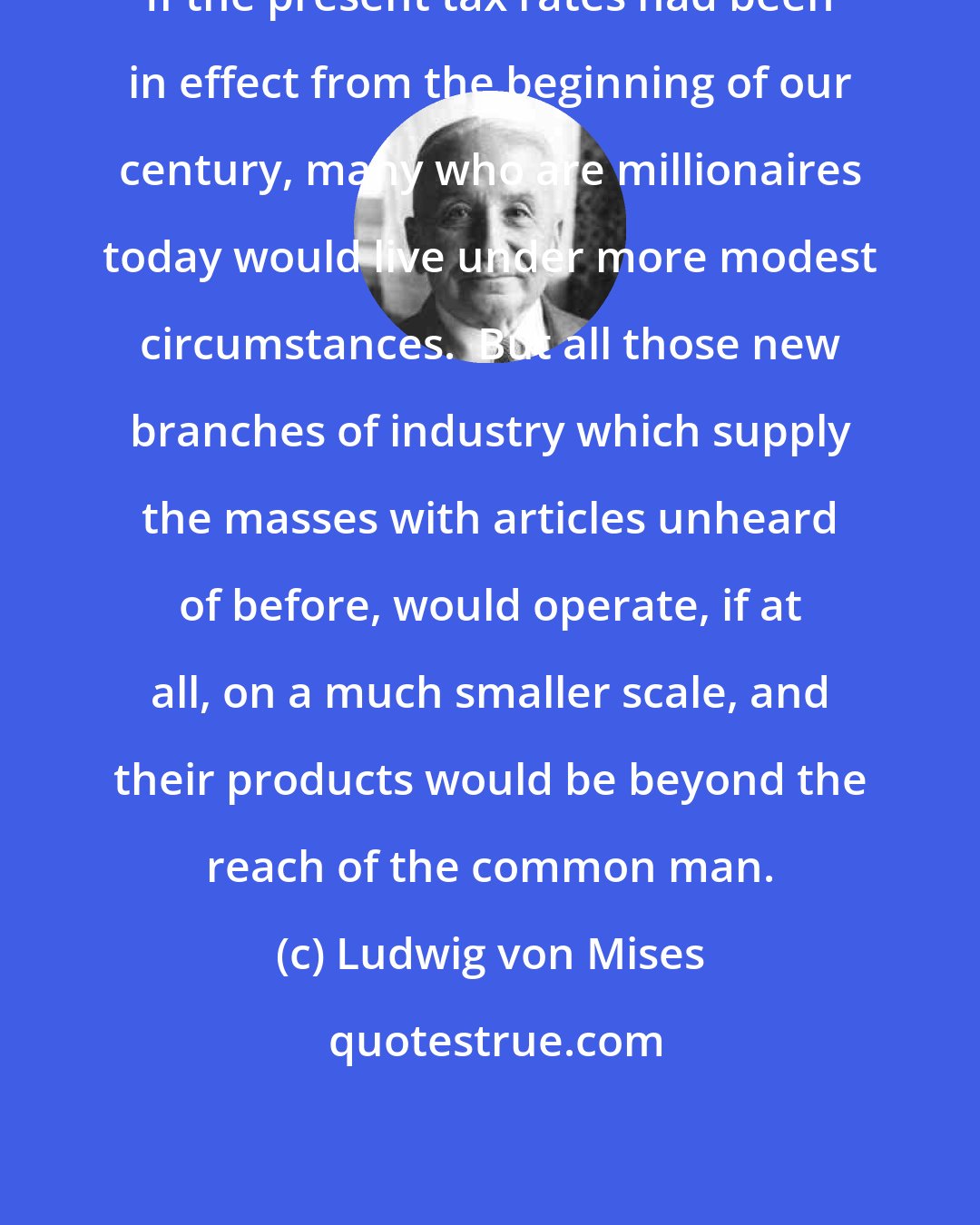 Ludwig von Mises: If the present tax rates had been in effect from the beginning of our century, many who are millionaires today would live under more modest circumstances.  But all those new branches of industry which supply the masses with articles unheard of before, would operate, if at all, on a much smaller scale, and their products would be beyond the reach of the common man.