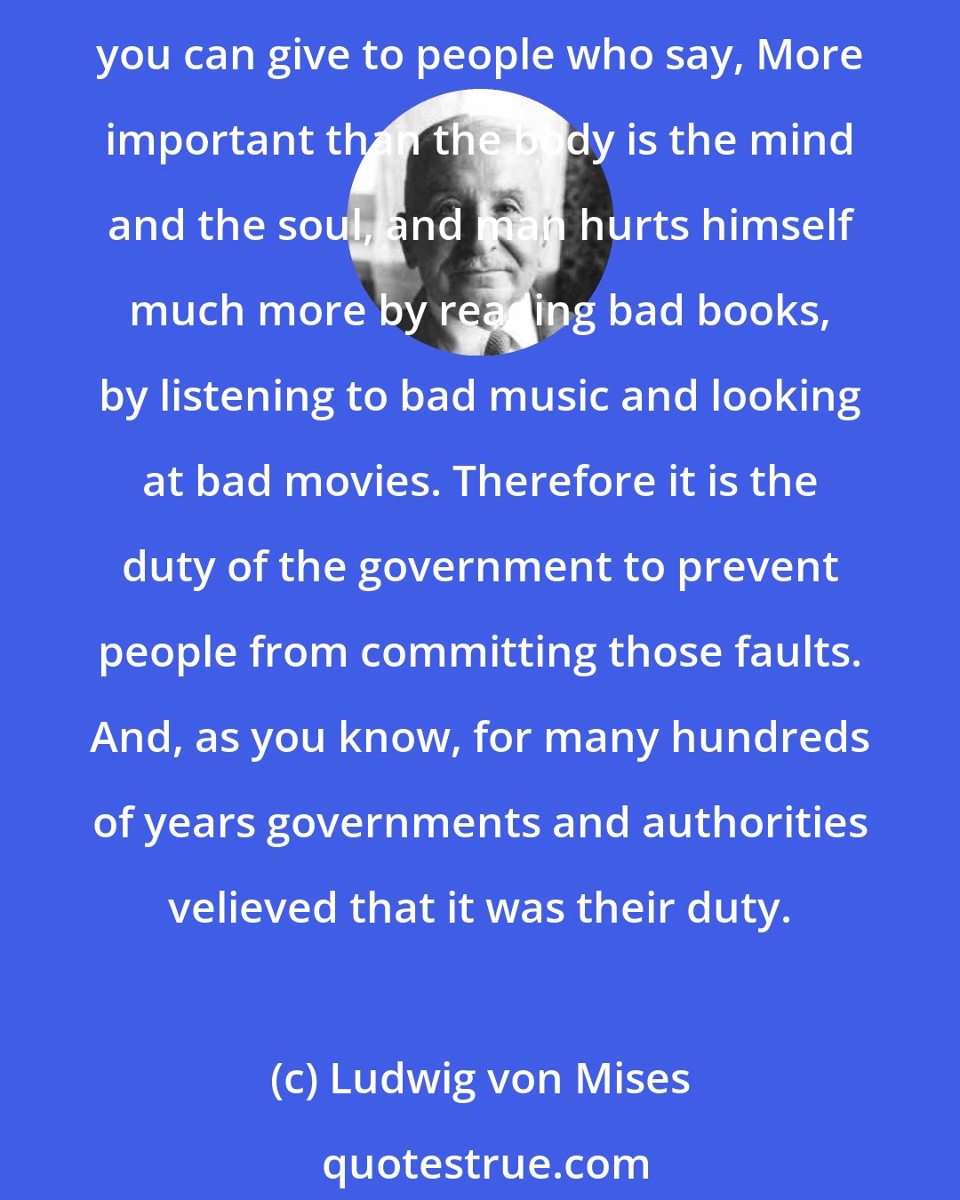Ludwig von Mises: If you give the government the right to determine the consumption of the human body, to determine whether one should smoke or not smoke, drink or not drink, there is no good reply you can give to people who say, More important than the body is the mind and the soul, and man hurts himself much more by reading bad books, by listening to bad music and looking at bad movies. Therefore it is the duty of the government to prevent people from committing those faults. And, as you know, for many hundreds of years governments and authorities velieved that it was their duty.