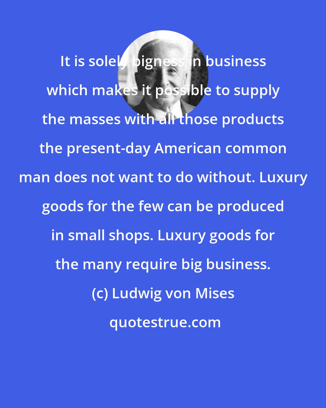 Ludwig von Mises: It is solely bigness in business which makes it possible to supply the masses with all those products the present-day American common man does not want to do without. Luxury goods for the few can be produced in small shops. Luxury goods for the many require big business.