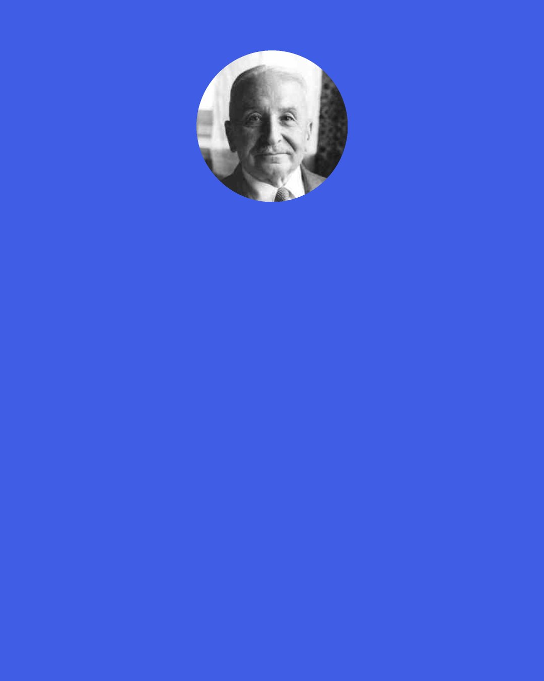 Ludwig von Mises: It is true that some secluded intellectuals in their esoteric circles talk differently. They proclaim the priority of what they call eternal absolute values and feign in their declamations—not in their personal conduct—a disdain of things secular and transitory. But the public ignores such utterances. The main goal of present-day political action is to secure for the respective pressure group memberships the highest material well-being. The only way for a leader to succeed is to instill in people the conviction that his program best serves the attainment of this goal.