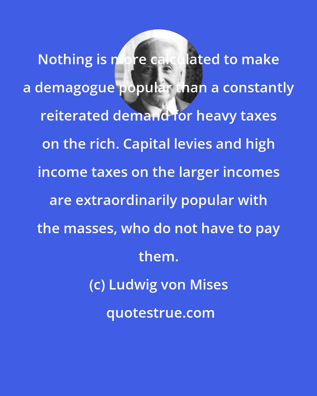 Ludwig von Mises: Nothing is more calculated to make a demagogue popular than a constantly reiterated demand for heavy taxes on the rich. Capital levies and high income taxes on the larger incomes are extraordinarily popular with the masses, who do not have to pay them.