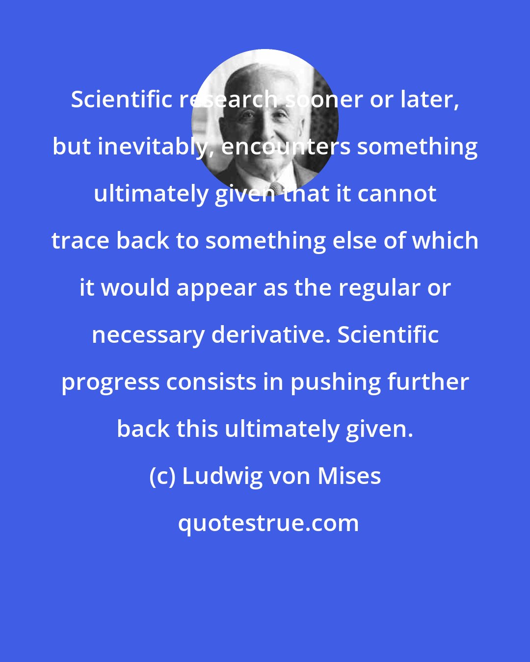 Ludwig von Mises: Scientific research sooner or later, but inevitably, encounters something ultimately given that it cannot trace back to something else of which it would appear as the regular or necessary derivative. Scientific progress consists in pushing further back this ultimately given.