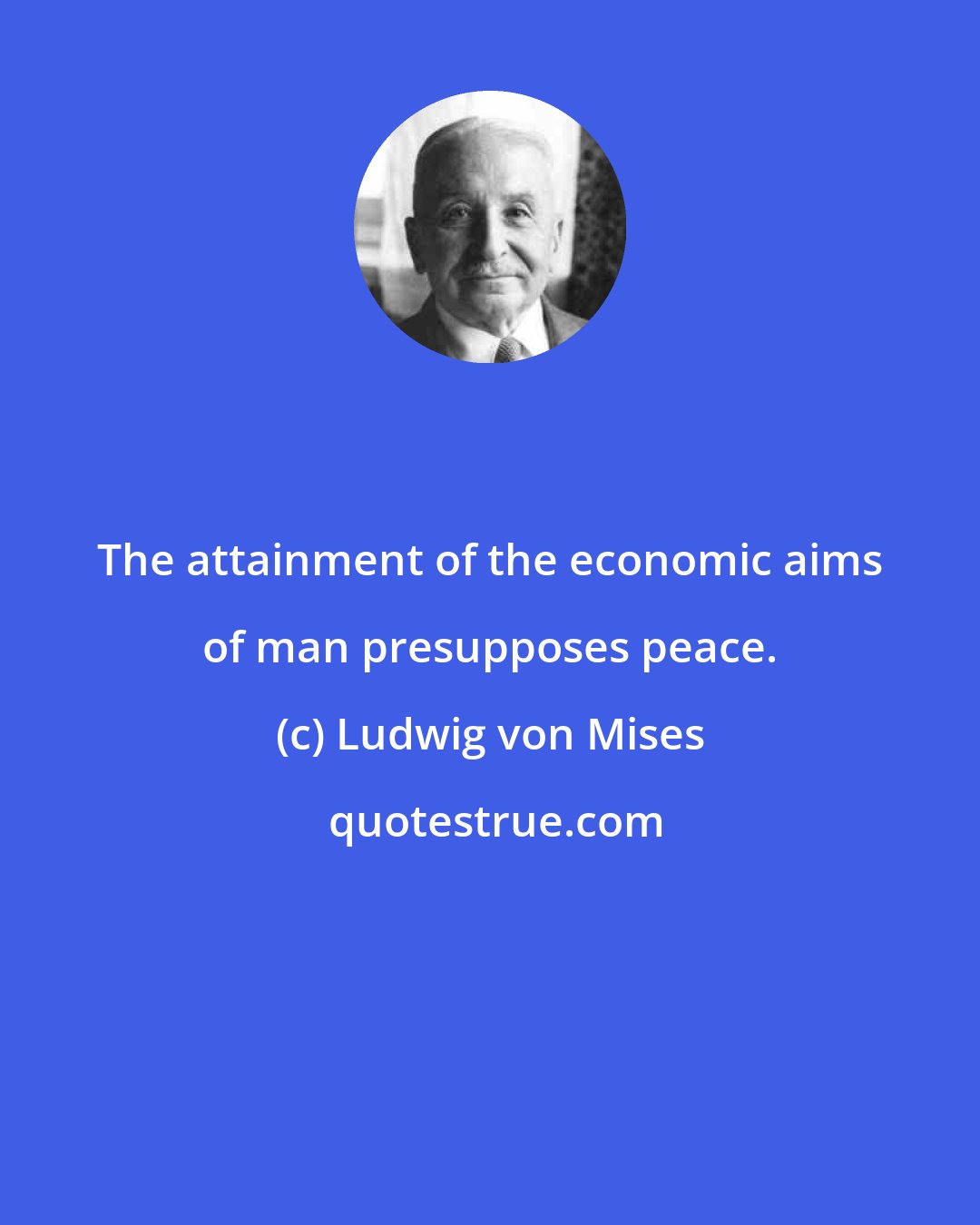 Ludwig von Mises: The attainment of the economic aims of man presupposes peace.