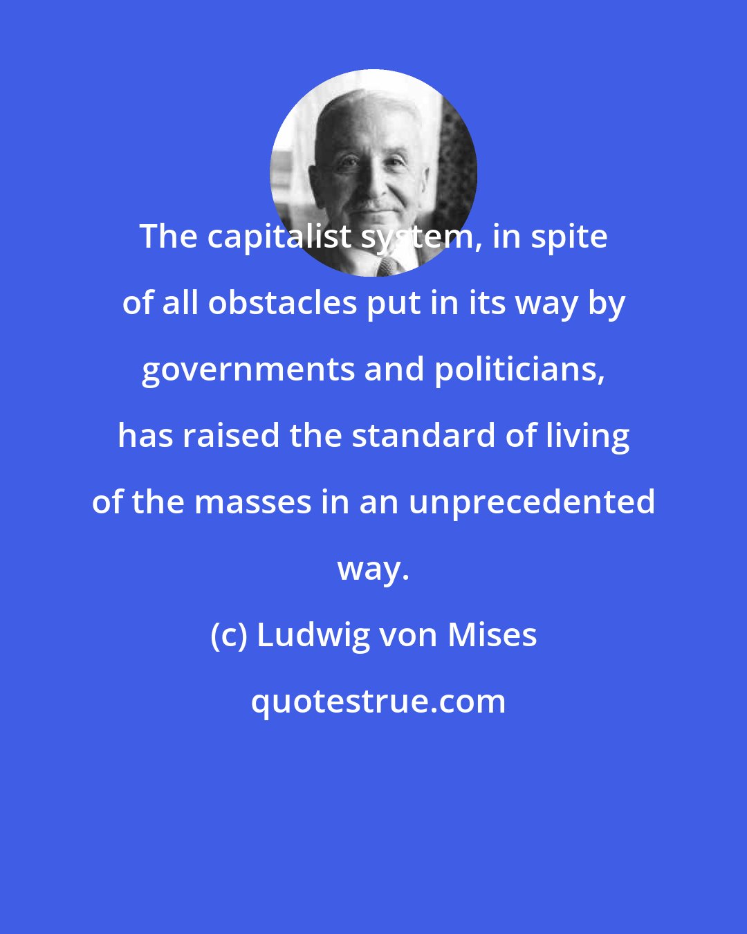 Ludwig von Mises: The capitalist system, in spite of all obstacles put in its way by governments and politicians, has raised the standard of living of the masses in an unprecedented way.