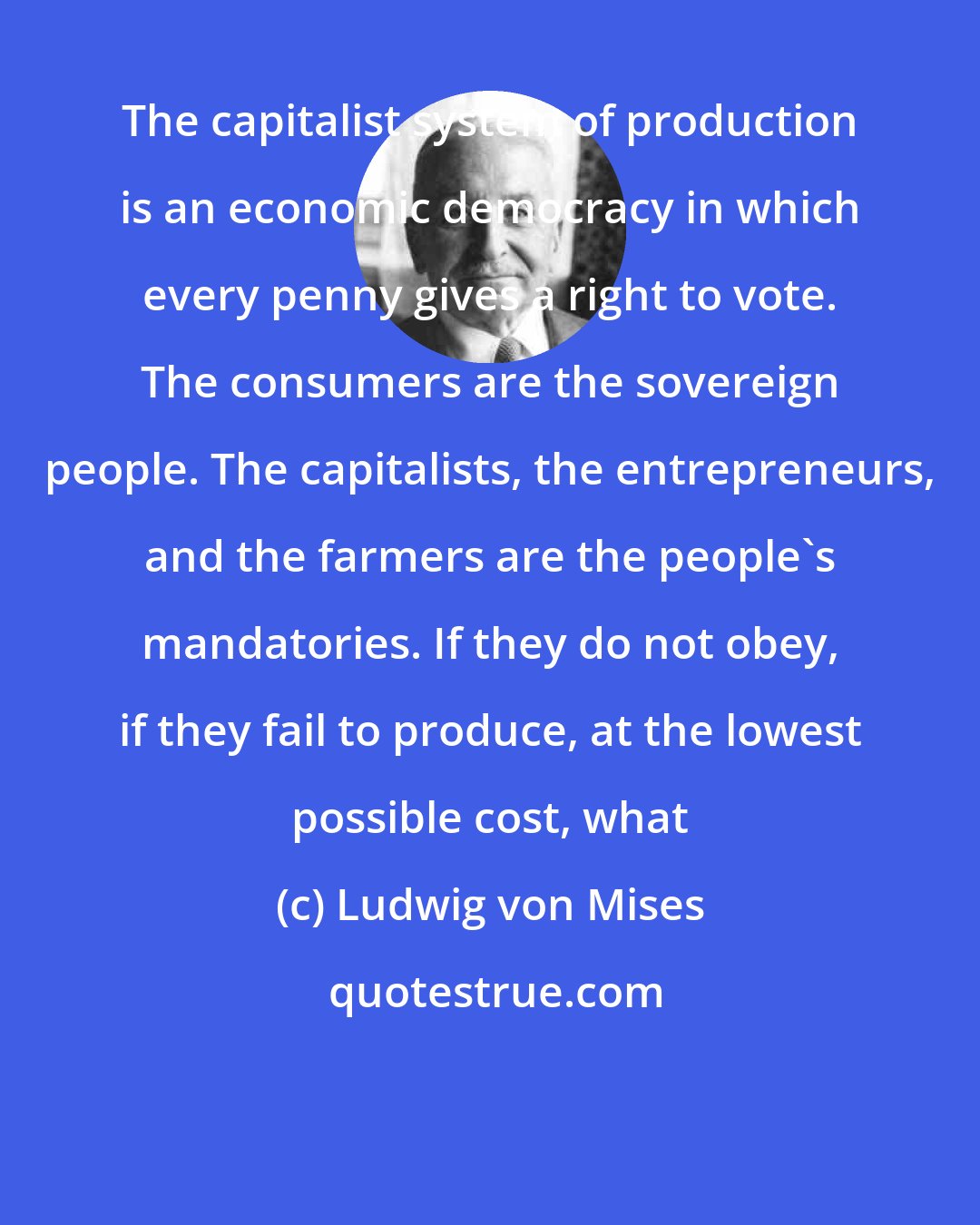 Ludwig von Mises: The capitalist system of production is an economic democracy in which every penny gives a right to vote. The consumers are the sovereign people. The capitalists, the entrepreneurs, and the farmers are the people's mandatories. If they do not obey, if they fail to produce, at the lowest possible cost, what