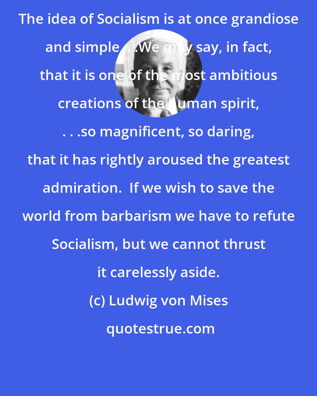 Ludwig von Mises: The idea of Socialism is at once grandiose and simple. . .We may say, in fact, that it is one of the most ambitious creations of the human spirit, . . .so magnificent, so daring, that it has rightly aroused the greatest admiration.  If we wish to save the world from barbarism we have to refute Socialism, but we cannot thrust it carelessly aside.