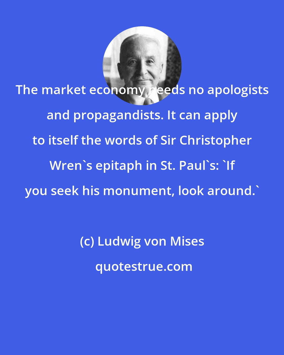 Ludwig von Mises: The market economy needs no apologists and propagandists. It can apply to itself the words of Sir Christopher Wren's epitaph in St. Paul's: 'If you seek his monument, look around.'