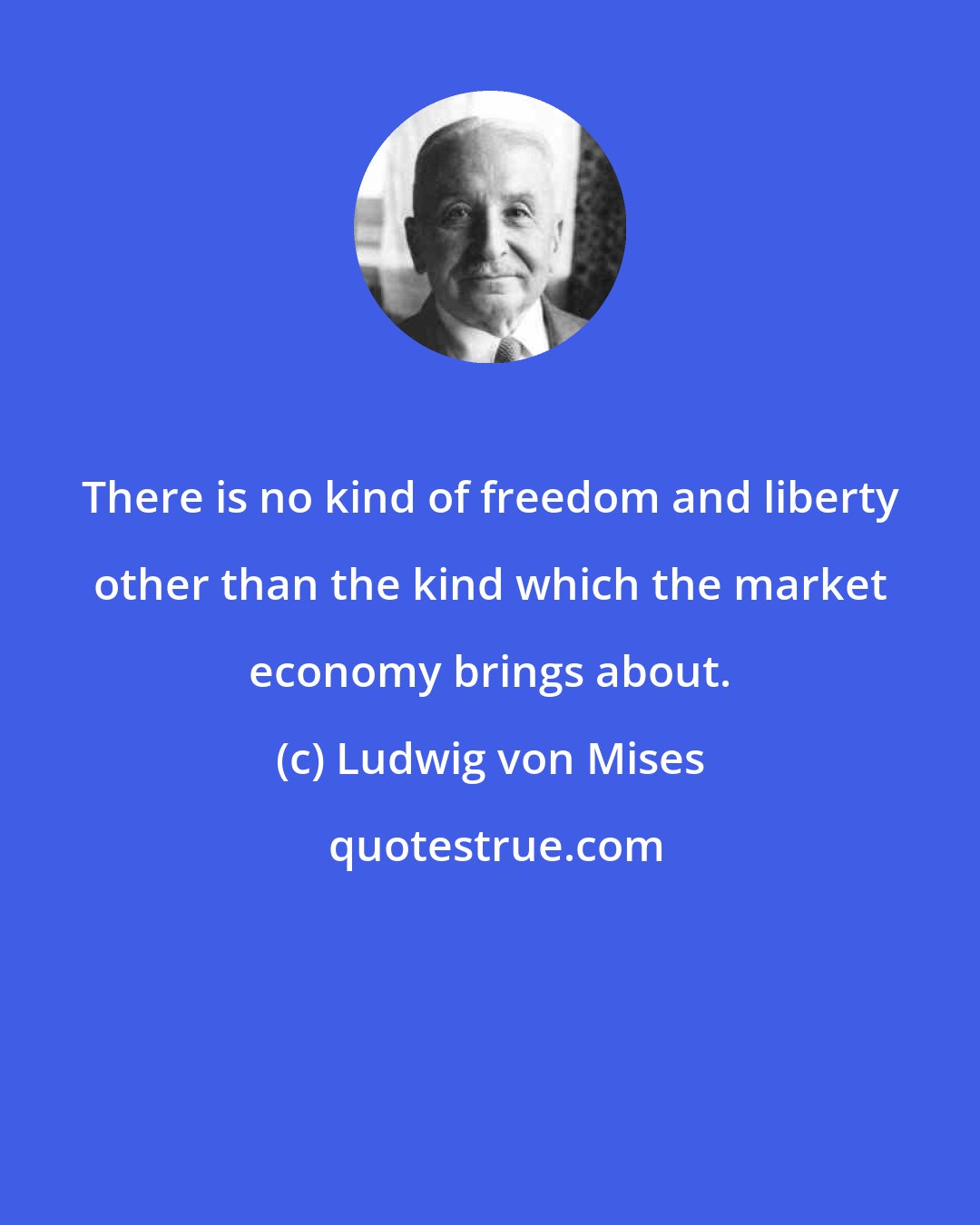 Ludwig von Mises: There is no kind of freedom and liberty other than the kind which the market economy brings about.