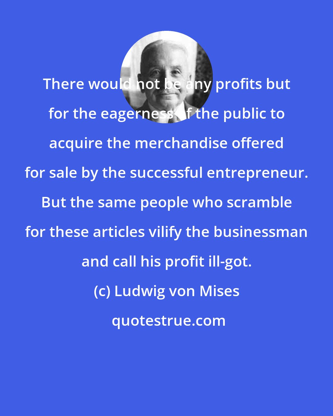 Ludwig von Mises: There would not be any profits but for the eagerness of the public to acquire the merchandise offered for sale by the successful entrepreneur. But the same people who scramble for these articles vilify the businessman and call his profit ill-got.