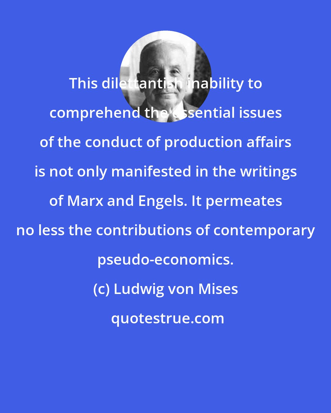 Ludwig von Mises: This dilettantish inability to comprehend the essential issues of the conduct of production affairs is not only manifested in the writings of Marx and Engels. It permeates no less the contributions of contemporary pseudo-economics.