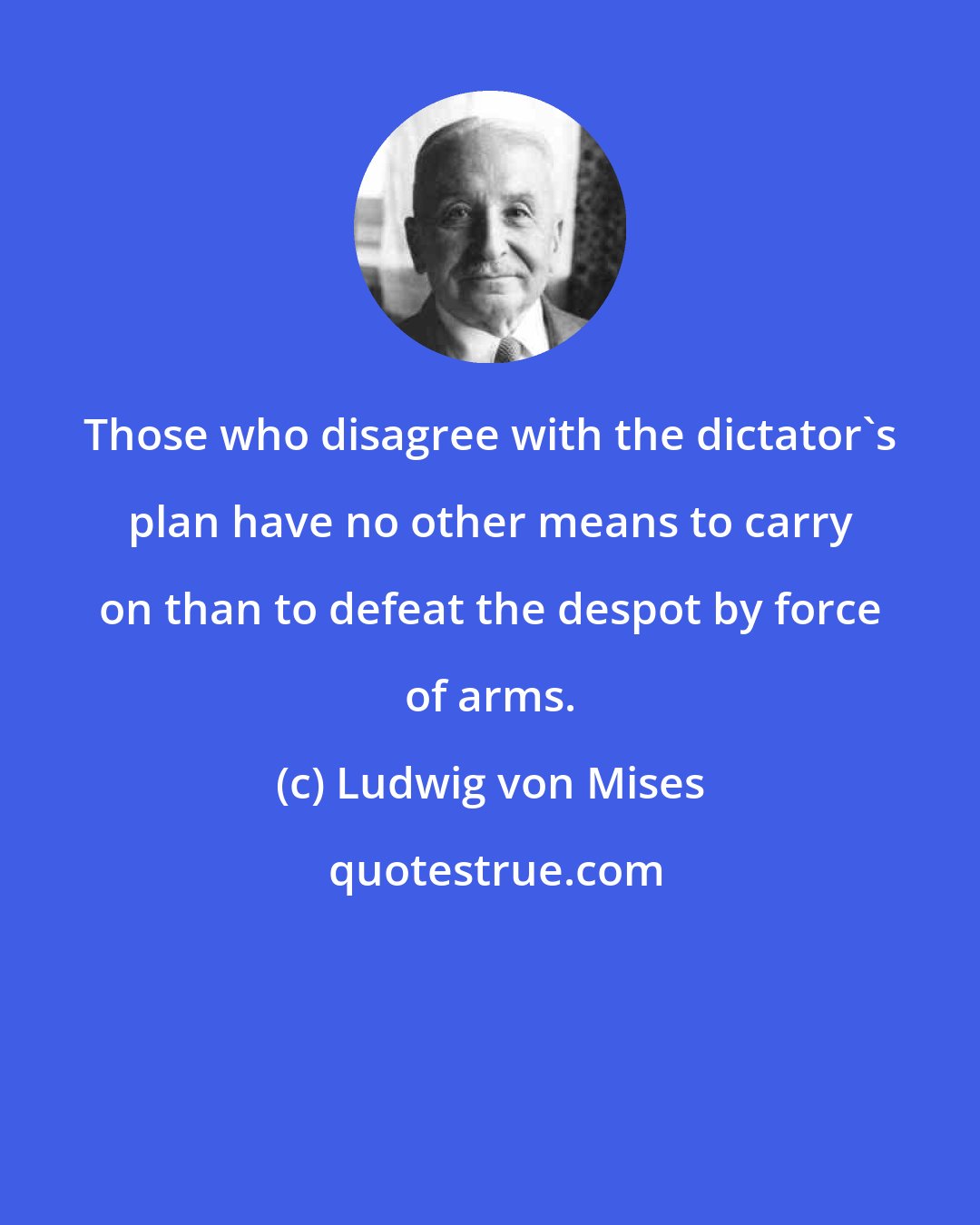 Ludwig von Mises: Those who disagree with the dictator's plan have no other means to carry on than to defeat the despot by force of arms.