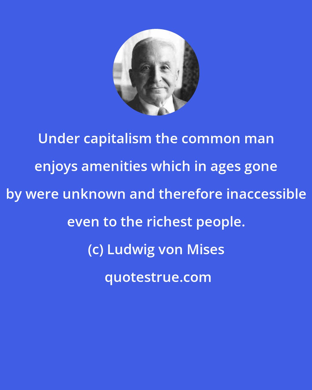 Ludwig von Mises: Under capitalism the common man enjoys amenities which in ages gone by were unknown and therefore inaccessible even to the richest people.