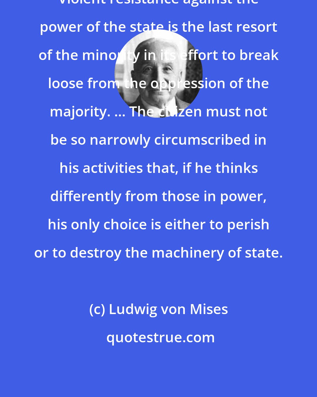 Ludwig von Mises: Violent resistance against the power of the state is the last resort of the minority in its effort to break loose from the oppression of the majority. ... The citizen must not be so narrowly circumscribed in his activities that, if he thinks differently from those in power, his only choice is either to perish or to destroy the machinery of state.