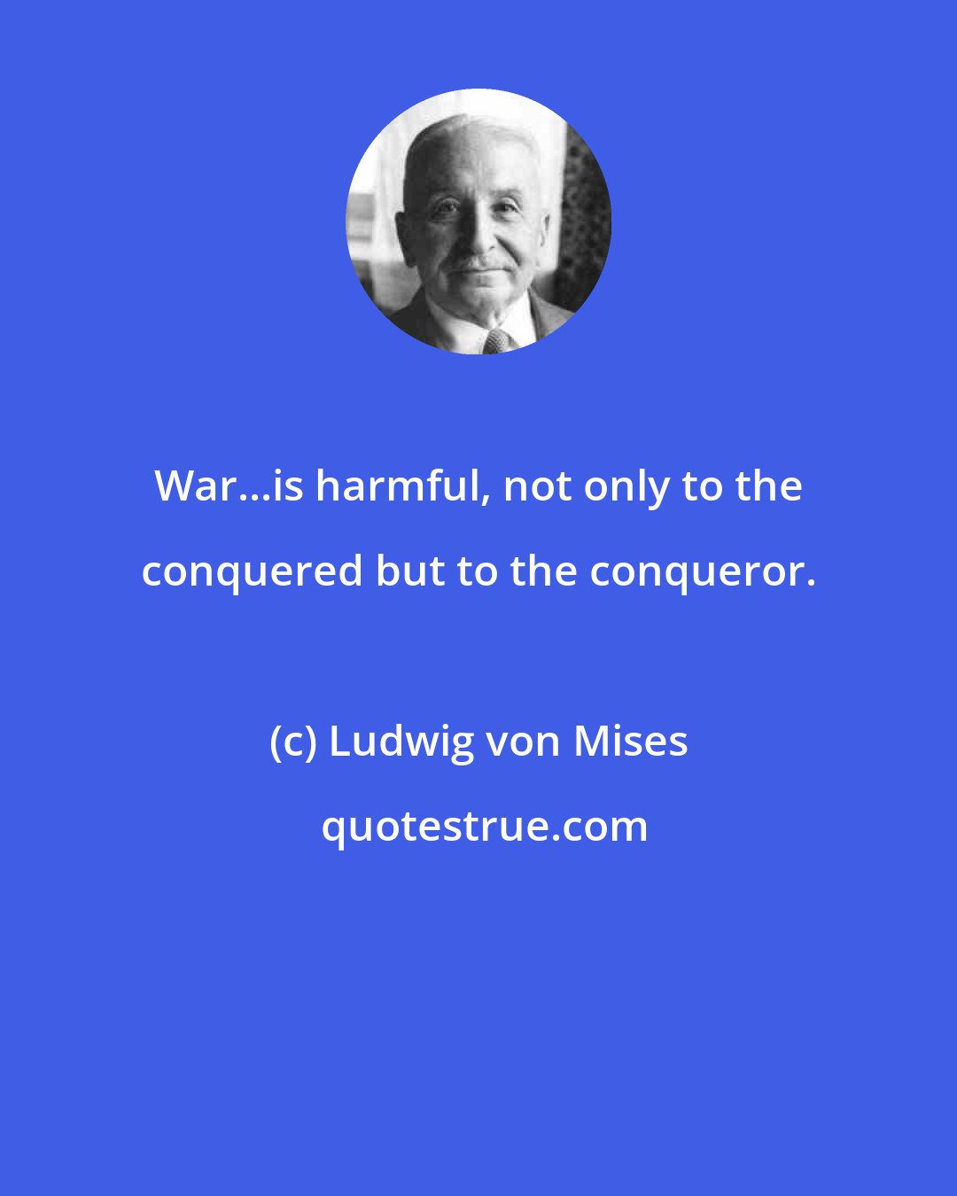 Ludwig von Mises: War...is harmful, not only to the conquered but to the conqueror.