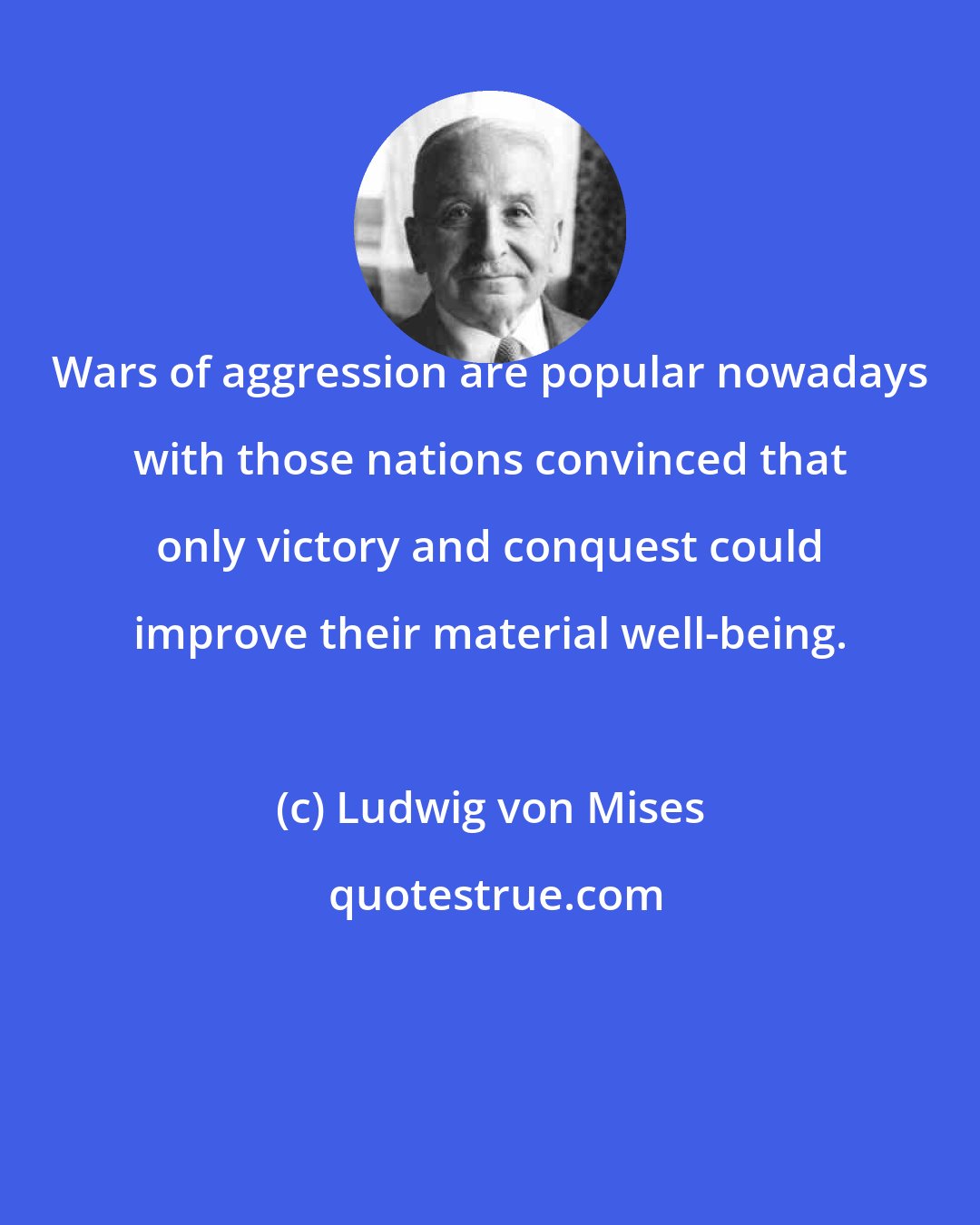 Ludwig von Mises: Wars of aggression are popular nowadays with those nations convinced that only victory and conquest could improve their material well-being.