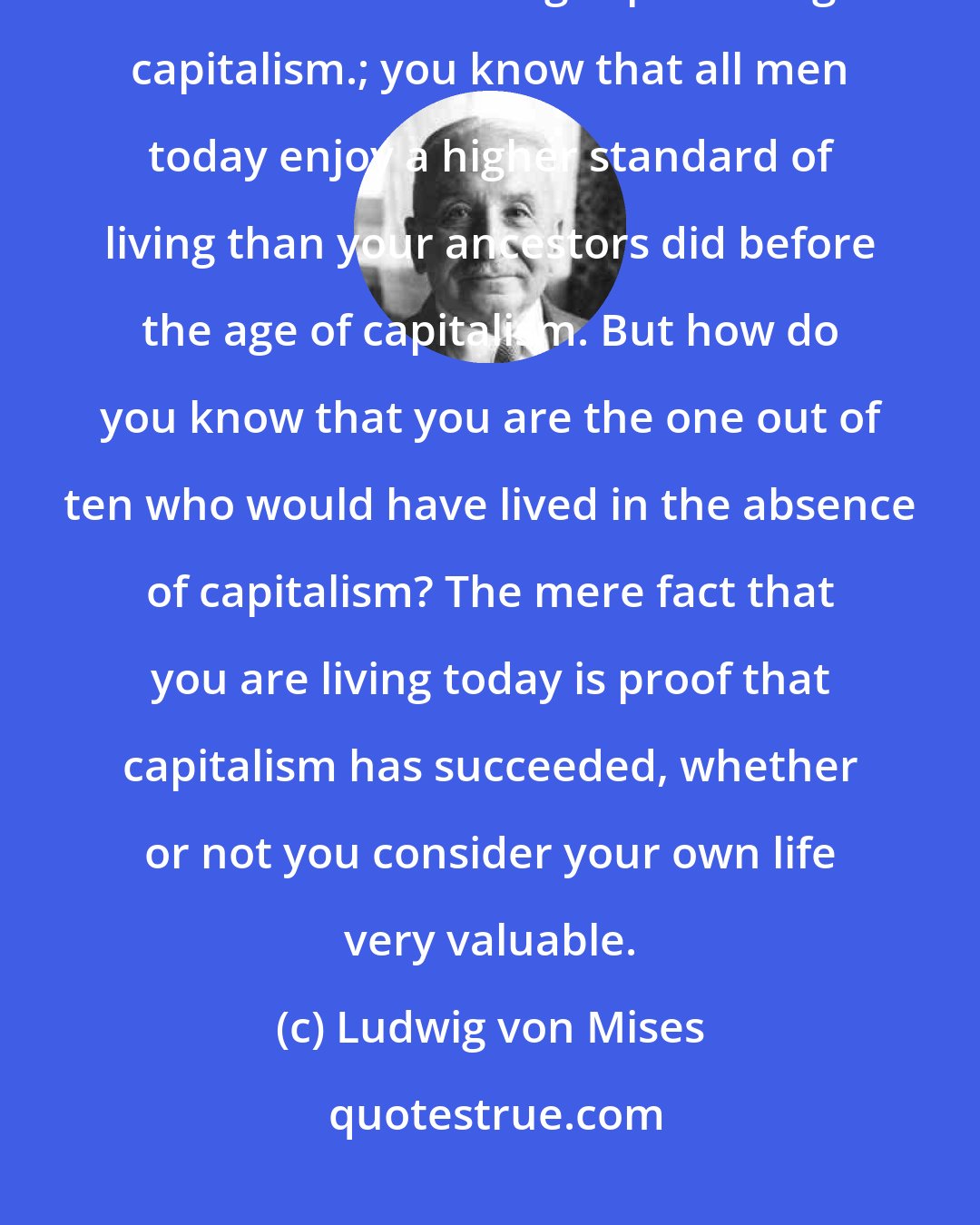 Ludwig von Mises: You know that the population is of this planet is now ten times greater than it was in the ages preceding capitalism.; you know that all men today enjoy a higher standard of living than your ancestors did before the age of capitalism. But how do you know that you are the one out of ten who would have lived in the absence of capitalism? The mere fact that you are living today is proof that capitalism has succeeded, whether or not you consider your own life very valuable.