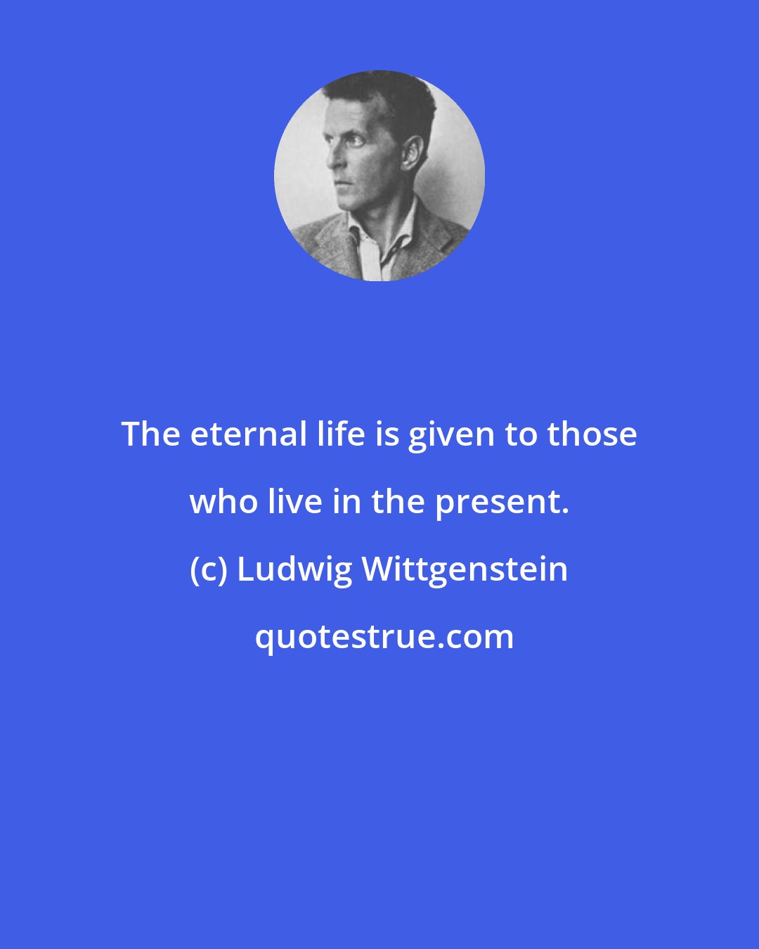 Ludwig Wittgenstein: The eternal life is given to those who live in the present.