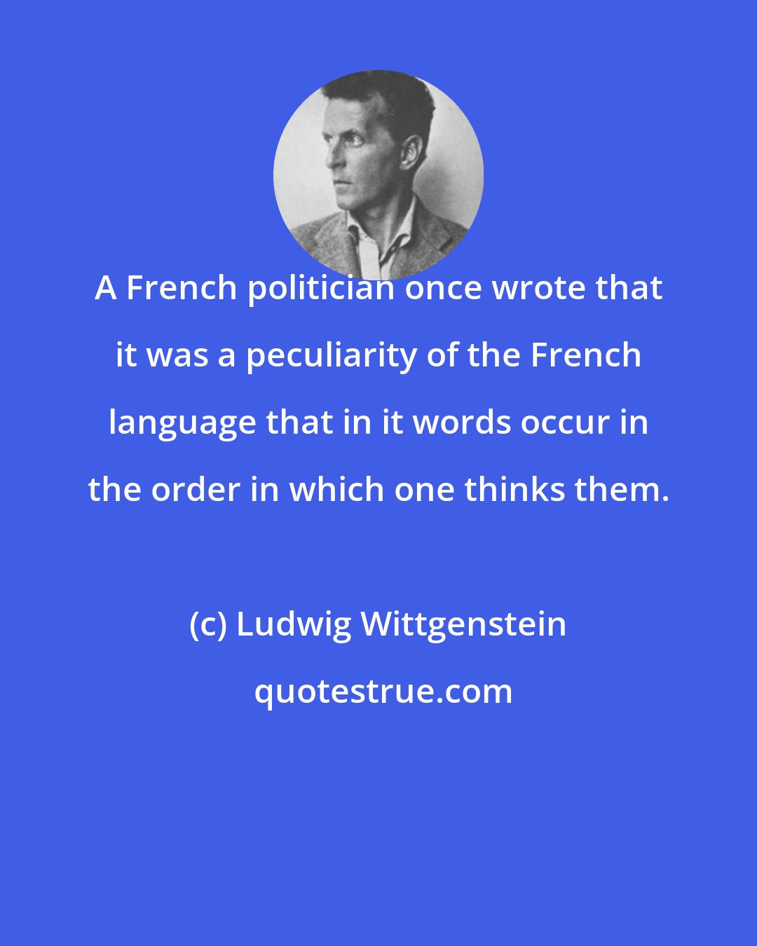 Ludwig Wittgenstein: A French politician once wrote that it was a peculiarity of the French language that in it words occur in the order in which one thinks them.