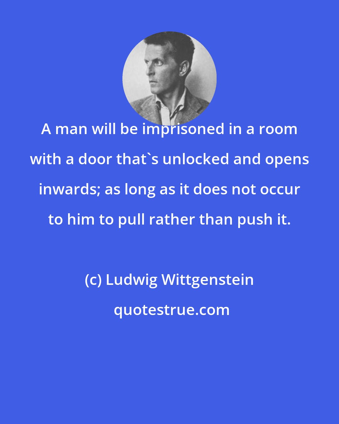 Ludwig Wittgenstein: A man will be imprisoned in a room with a door that's unlocked and opens inwards; as long as it does not occur to him to pull rather than push it.